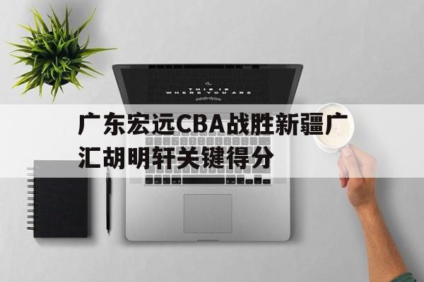关于广东宏远CBA战胜新疆广汇胡明轩关键得分的信息