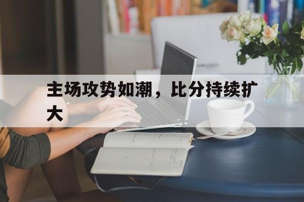 主场攻势如潮，比分持续扩大的简单介绍